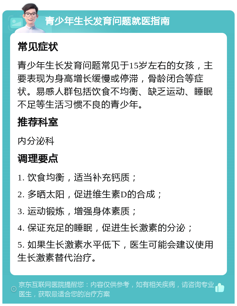 青少年生长发育问题就医指南 常见症状 青少年生长发育问题常见于15岁左右的女孩，主要表现为身高增长缓慢或停滞，骨龄闭合等症状。易感人群包括饮食不均衡、缺乏运动、睡眠不足等生活习惯不良的青少年。 推荐科室 内分泌科 调理要点 1. 饮食均衡，适当补充钙质； 2. 多晒太阳，促进维生素D的合成； 3. 运动锻炼，增强身体素质； 4. 保证充足的睡眠，促进生长激素的分泌； 5. 如果生长激素水平低下，医生可能会建议使用生长激素替代治疗。