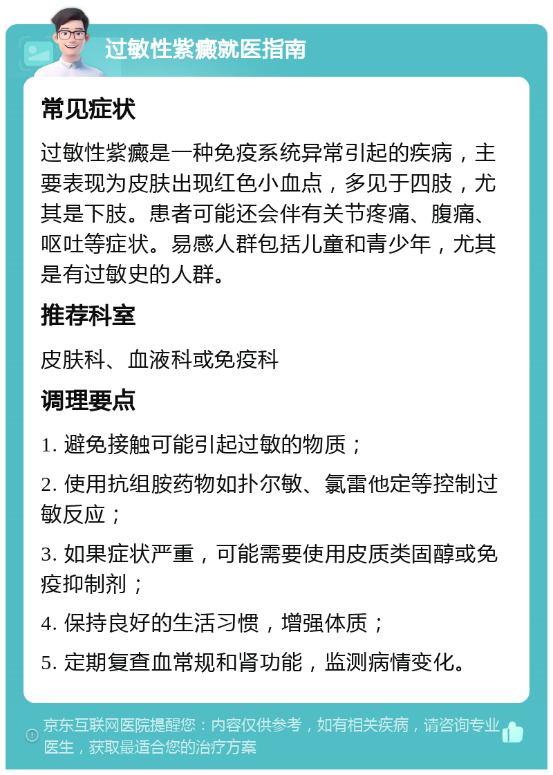 过敏性紫癜就医指南 常见症状 过敏性紫癜是一种免疫系统异常引起的疾病，主要表现为皮肤出现红色小血点，多见于四肢，尤其是下肢。患者可能还会伴有关节疼痛、腹痛、呕吐等症状。易感人群包括儿童和青少年，尤其是有过敏史的人群。 推荐科室 皮肤科、血液科或免疫科 调理要点 1. 避免接触可能引起过敏的物质； 2. 使用抗组胺药物如扑尔敏、氯雷他定等控制过敏反应； 3. 如果症状严重，可能需要使用皮质类固醇或免疫抑制剂； 4. 保持良好的生活习惯，增强体质； 5. 定期复查血常规和肾功能，监测病情变化。