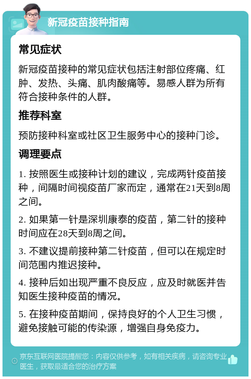 新冠疫苗接种指南 常见症状 新冠疫苗接种的常见症状包括注射部位疼痛、红肿、发热、头痛、肌肉酸痛等。易感人群为所有符合接种条件的人群。 推荐科室 预防接种科室或社区卫生服务中心的接种门诊。 调理要点 1. 按照医生或接种计划的建议，完成两针疫苗接种，间隔时间视疫苗厂家而定，通常在21天到8周之间。 2. 如果第一针是深圳康泰的疫苗，第二针的接种时间应在28天到8周之间。 3. 不建议提前接种第二针疫苗，但可以在规定时间范围内推迟接种。 4. 接种后如出现严重不良反应，应及时就医并告知医生接种疫苗的情况。 5. 在接种疫苗期间，保持良好的个人卫生习惯，避免接触可能的传染源，增强自身免疫力。