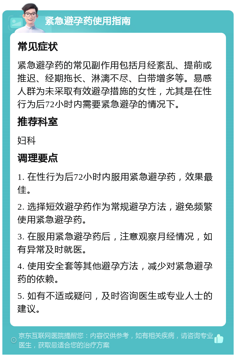 紧急避孕药使用指南 常见症状 紧急避孕药的常见副作用包括月经紊乱、提前或推迟、经期拖长、淋漓不尽、白带增多等。易感人群为未采取有效避孕措施的女性，尤其是在性行为后72小时内需要紧急避孕的情况下。 推荐科室 妇科 调理要点 1. 在性行为后72小时内服用紧急避孕药，效果最佳。 2. 选择短效避孕药作为常规避孕方法，避免频繁使用紧急避孕药。 3. 在服用紧急避孕药后，注意观察月经情况，如有异常及时就医。 4. 使用安全套等其他避孕方法，减少对紧急避孕药的依赖。 5. 如有不适或疑问，及时咨询医生或专业人士的建议。