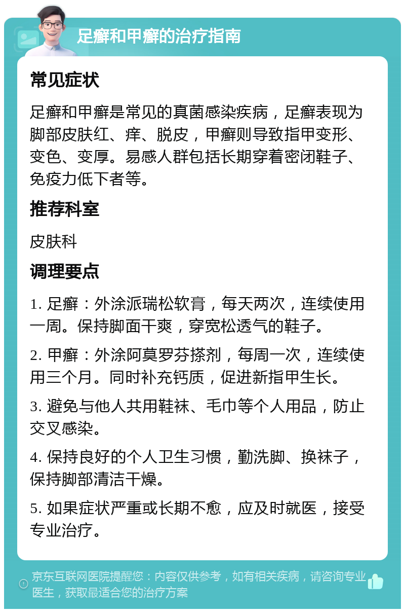 足癣和甲癣的治疗指南 常见症状 足癣和甲癣是常见的真菌感染疾病，足癣表现为脚部皮肤红、痒、脱皮，甲癣则导致指甲变形、变色、变厚。易感人群包括长期穿着密闭鞋子、免疫力低下者等。 推荐科室 皮肤科 调理要点 1. 足癣：外涂派瑞松软膏，每天两次，连续使用一周。保持脚面干爽，穿宽松透气的鞋子。 2. 甲癣：外涂阿莫罗芬搽剂，每周一次，连续使用三个月。同时补充钙质，促进新指甲生长。 3. 避免与他人共用鞋袜、毛巾等个人用品，防止交叉感染。 4. 保持良好的个人卫生习惯，勤洗脚、换袜子，保持脚部清洁干燥。 5. 如果症状严重或长期不愈，应及时就医，接受专业治疗。