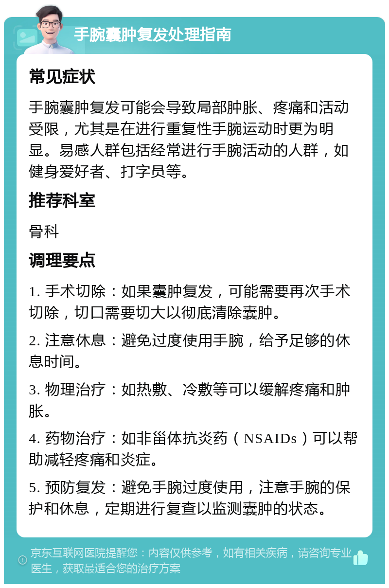 手腕囊肿复发处理指南 常见症状 手腕囊肿复发可能会导致局部肿胀、疼痛和活动受限，尤其是在进行重复性手腕运动时更为明显。易感人群包括经常进行手腕活动的人群，如健身爱好者、打字员等。 推荐科室 骨科 调理要点 1. 手术切除：如果囊肿复发，可能需要再次手术切除，切口需要切大以彻底清除囊肿。 2. 注意休息：避免过度使用手腕，给予足够的休息时间。 3. 物理治疗：如热敷、冷敷等可以缓解疼痛和肿胀。 4. 药物治疗：如非甾体抗炎药（NSAIDs）可以帮助减轻疼痛和炎症。 5. 预防复发：避免手腕过度使用，注意手腕的保护和休息，定期进行复查以监测囊肿的状态。