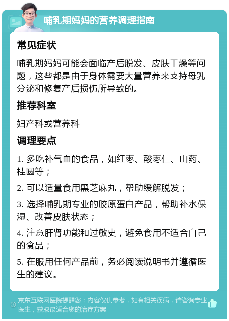 哺乳期妈妈的营养调理指南 常见症状 哺乳期妈妈可能会面临产后脱发、皮肤干燥等问题，这些都是由于身体需要大量营养来支持母乳分泌和修复产后损伤所导致的。 推荐科室 妇产科或营养科 调理要点 1. 多吃补气血的食品，如红枣、酸枣仁、山药、桂圆等； 2. 可以适量食用黑芝麻丸，帮助缓解脱发； 3. 选择哺乳期专业的胶原蛋白产品，帮助补水保湿、改善皮肤状态； 4. 注意肝肾功能和过敏史，避免食用不适合自己的食品； 5. 在服用任何产品前，务必阅读说明书并遵循医生的建议。