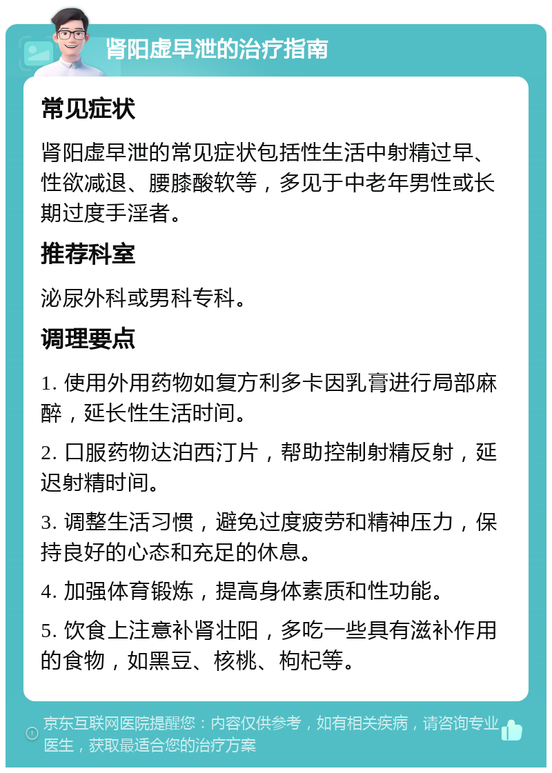 肾阳虚早泄的治疗指南 常见症状 肾阳虚早泄的常见症状包括性生活中射精过早、性欲减退、腰膝酸软等，多见于中老年男性或长期过度手淫者。 推荐科室 泌尿外科或男科专科。 调理要点 1. 使用外用药物如复方利多卡因乳膏进行局部麻醉，延长性生活时间。 2. 口服药物达泊西汀片，帮助控制射精反射，延迟射精时间。 3. 调整生活习惯，避免过度疲劳和精神压力，保持良好的心态和充足的休息。 4. 加强体育锻炼，提高身体素质和性功能。 5. 饮食上注意补肾壮阳，多吃一些具有滋补作用的食物，如黑豆、核桃、枸杞等。