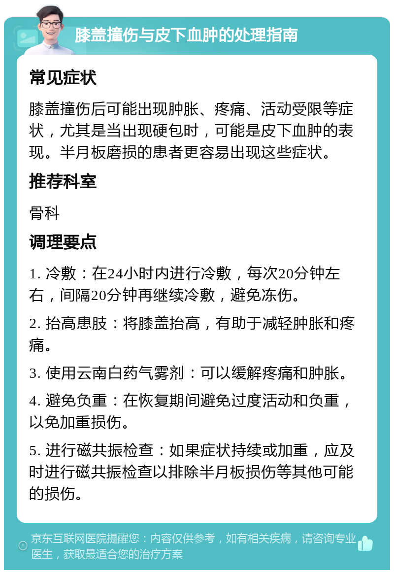 膝盖撞伤与皮下血肿的处理指南 常见症状 膝盖撞伤后可能出现肿胀、疼痛、活动受限等症状，尤其是当出现硬包时，可能是皮下血肿的表现。半月板磨损的患者更容易出现这些症状。 推荐科室 骨科 调理要点 1. 冷敷：在24小时内进行冷敷，每次20分钟左右，间隔20分钟再继续冷敷，避免冻伤。 2. 抬高患肢：将膝盖抬高，有助于减轻肿胀和疼痛。 3. 使用云南白药气雾剂：可以缓解疼痛和肿胀。 4. 避免负重：在恢复期间避免过度活动和负重，以免加重损伤。 5. 进行磁共振检查：如果症状持续或加重，应及时进行磁共振检查以排除半月板损伤等其他可能的损伤。