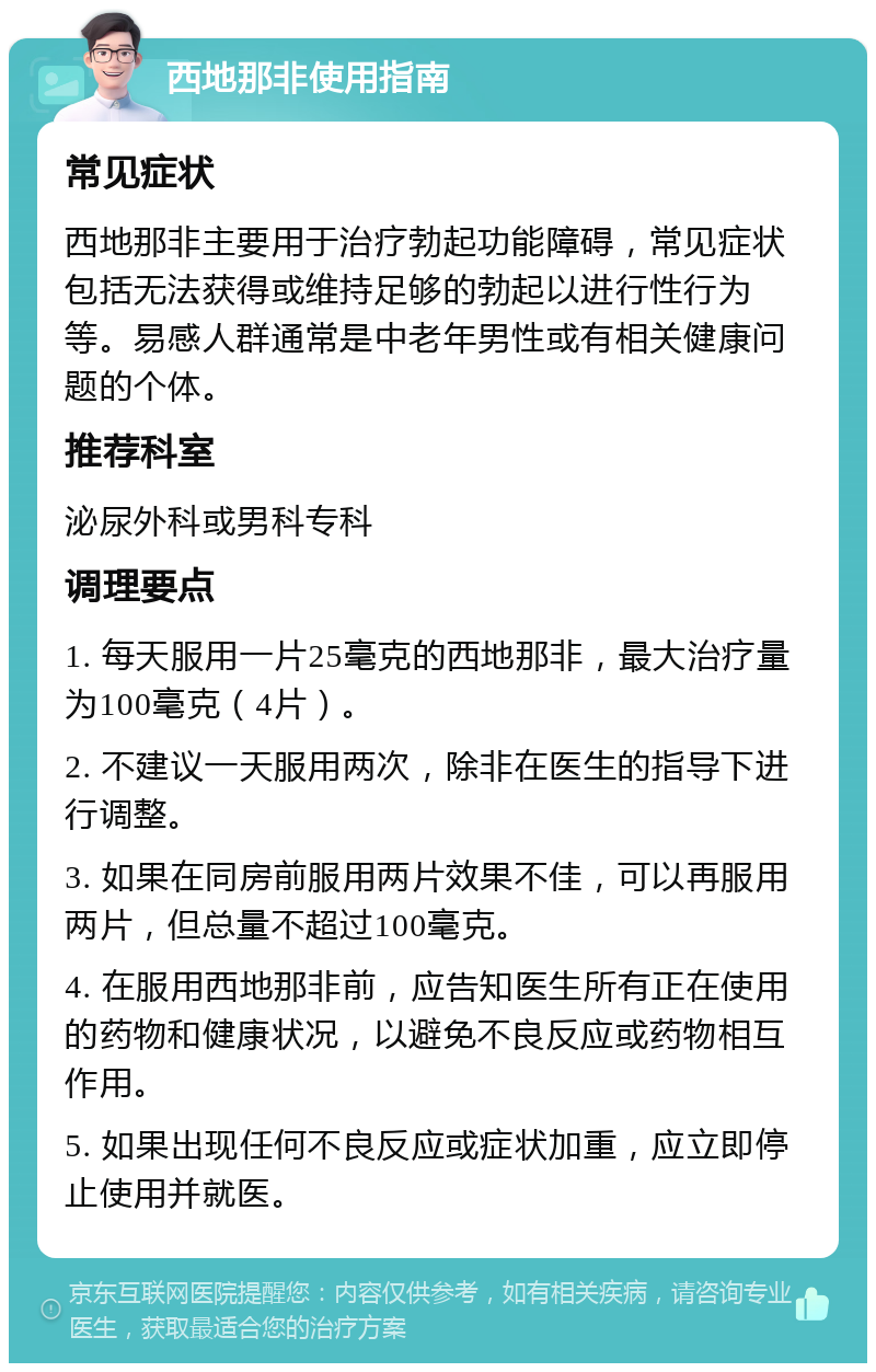 西地那非使用指南 常见症状 西地那非主要用于治疗勃起功能障碍，常见症状包括无法获得或维持足够的勃起以进行性行为等。易感人群通常是中老年男性或有相关健康问题的个体。 推荐科室 泌尿外科或男科专科 调理要点 1. 每天服用一片25毫克的西地那非，最大治疗量为100毫克（4片）。 2. 不建议一天服用两次，除非在医生的指导下进行调整。 3. 如果在同房前服用两片效果不佳，可以再服用两片，但总量不超过100毫克。 4. 在服用西地那非前，应告知医生所有正在使用的药物和健康状况，以避免不良反应或药物相互作用。 5. 如果出现任何不良反应或症状加重，应立即停止使用并就医。