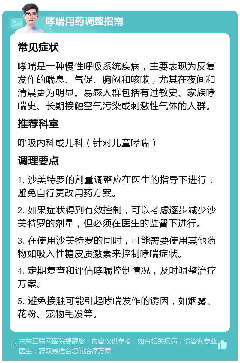 哮喘用药调整指南 常见症状 哮喘是一种慢性呼吸系统疾病，主要表现为反复发作的喘息、气促、胸闷和咳嗽，尤其在夜间和清晨更为明显。易感人群包括有过敏史、家族哮喘史、长期接触空气污染或刺激性气体的人群。 推荐科室 呼吸内科或儿科（针对儿童哮喘） 调理要点 1. 沙美特罗的剂量调整应在医生的指导下进行，避免自行更改用药方案。 2. 如果症状得到有效控制，可以考虑逐步减少沙美特罗的剂量，但必须在医生的监督下进行。 3. 在使用沙美特罗的同时，可能需要使用其他药物如吸入性糖皮质激素来控制哮喘症状。 4. 定期复查和评估哮喘控制情况，及时调整治疗方案。 5. 避免接触可能引起哮喘发作的诱因，如烟雾、花粉、宠物毛发等。