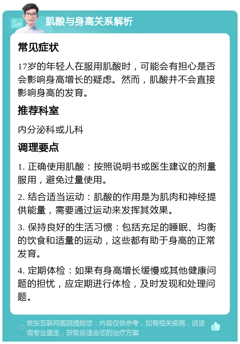 肌酸与身高关系解析 常见症状 17岁的年轻人在服用肌酸时，可能会有担心是否会影响身高增长的疑虑。然而，肌酸并不会直接影响身高的发育。 推荐科室 内分泌科或儿科 调理要点 1. 正确使用肌酸：按照说明书或医生建议的剂量服用，避免过量使用。 2. 结合适当运动：肌酸的作用是为肌肉和神经提供能量，需要通过运动来发挥其效果。 3. 保持良好的生活习惯：包括充足的睡眠、均衡的饮食和适量的运动，这些都有助于身高的正常发育。 4. 定期体检：如果有身高增长缓慢或其他健康问题的担忧，应定期进行体检，及时发现和处理问题。