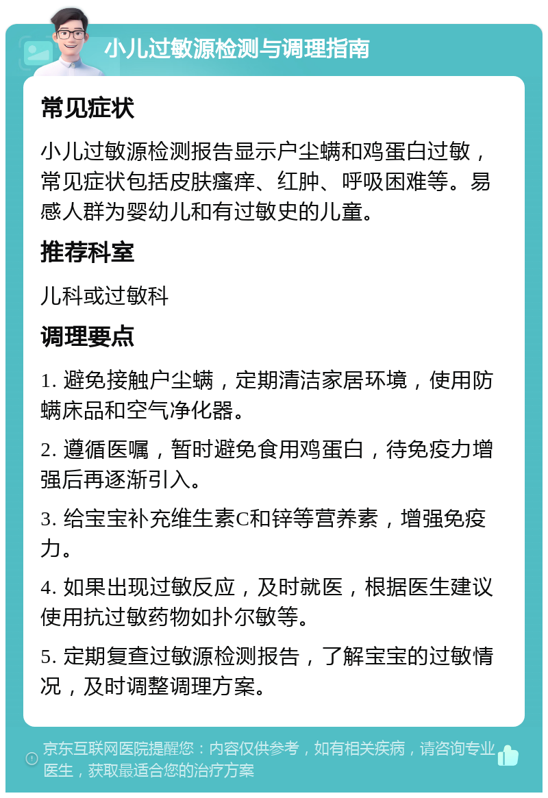 小儿过敏源检测与调理指南 常见症状 小儿过敏源检测报告显示户尘螨和鸡蛋白过敏，常见症状包括皮肤瘙痒、红肿、呼吸困难等。易感人群为婴幼儿和有过敏史的儿童。 推荐科室 儿科或过敏科 调理要点 1. 避免接触户尘螨，定期清洁家居环境，使用防螨床品和空气净化器。 2. 遵循医嘱，暂时避免食用鸡蛋白，待免疫力增强后再逐渐引入。 3. 给宝宝补充维生素C和锌等营养素，增强免疫力。 4. 如果出现过敏反应，及时就医，根据医生建议使用抗过敏药物如扑尔敏等。 5. 定期复查过敏源检测报告，了解宝宝的过敏情况，及时调整调理方案。