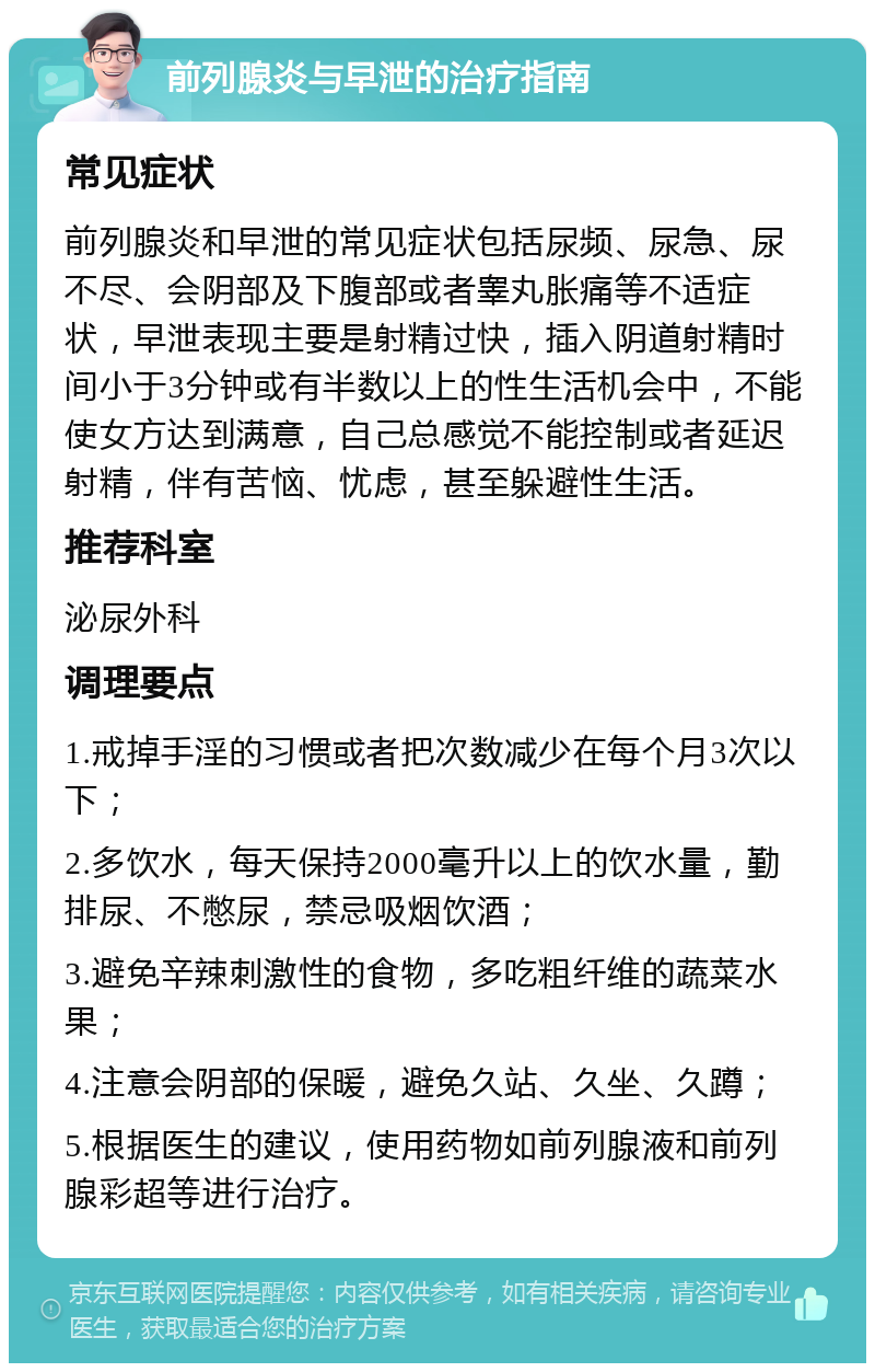 前列腺炎与早泄的治疗指南 常见症状 前列腺炎和早泄的常见症状包括尿频、尿急、尿不尽、会阴部及下腹部或者睾丸胀痛等不适症状，早泄表现主要是射精过快，插入阴道射精时间小于3分钟或有半数以上的性生活机会中，不能使女方达到满意，自己总感觉不能控制或者延迟射精，伴有苦恼、忧虑，甚至躲避性生活。 推荐科室 泌尿外科 调理要点 1.戒掉手淫的习惯或者把次数减少在每个月3次以下； 2.多饮水，每天保持2000毫升以上的饮水量，勤排尿、不憋尿，禁忌吸烟饮酒； 3.避免辛辣刺激性的食物，多吃粗纤维的蔬菜水果； 4.注意会阴部的保暖，避免久站、久坐、久蹲； 5.根据医生的建议，使用药物如前列腺液和前列腺彩超等进行治疗。