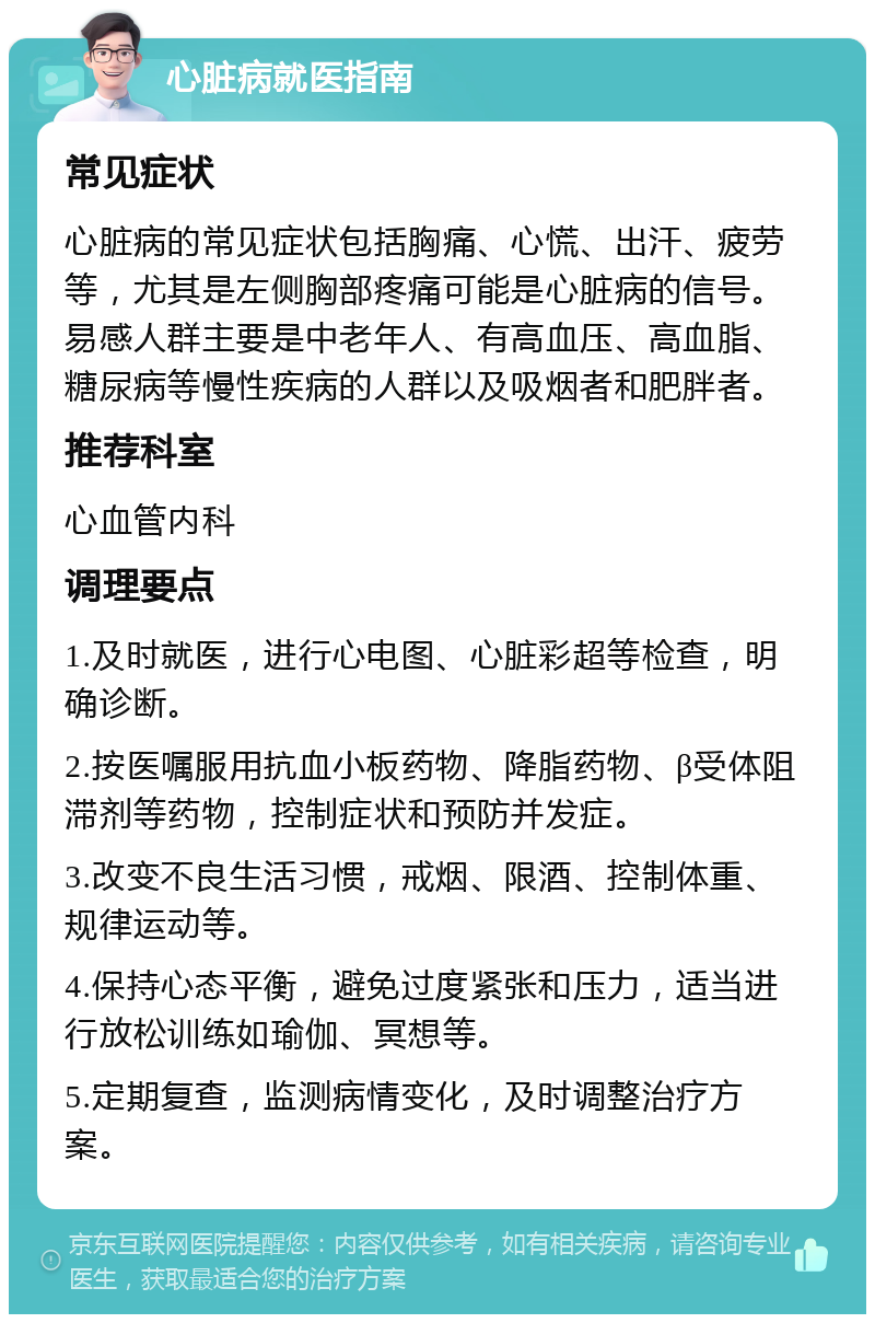 心脏病就医指南 常见症状 心脏病的常见症状包括胸痛、心慌、出汗、疲劳等，尤其是左侧胸部疼痛可能是心脏病的信号。易感人群主要是中老年人、有高血压、高血脂、糖尿病等慢性疾病的人群以及吸烟者和肥胖者。 推荐科室 心血管内科 调理要点 1.及时就医，进行心电图、心脏彩超等检查，明确诊断。 2.按医嘱服用抗血小板药物、降脂药物、β受体阻滞剂等药物，控制症状和预防并发症。 3.改变不良生活习惯，戒烟、限酒、控制体重、规律运动等。 4.保持心态平衡，避免过度紧张和压力，适当进行放松训练如瑜伽、冥想等。 5.定期复查，监测病情变化，及时调整治疗方案。