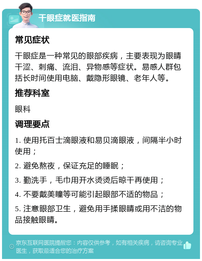 干眼症就医指南 常见症状 干眼症是一种常见的眼部疾病，主要表现为眼睛干涩、刺痛、流泪、异物感等症状。易感人群包括长时间使用电脑、戴隐形眼镜、老年人等。 推荐科室 眼科 调理要点 1. 使用托百士滴眼液和易贝滴眼液，间隔半小时使用； 2. 避免熬夜，保证充足的睡眠； 3. 勤洗手，毛巾用开水烫烫后晾干再使用； 4. 不要戴美瞳等可能引起眼部不适的物品； 5. 注意眼部卫生，避免用手揉眼睛或用不洁的物品接触眼睛。