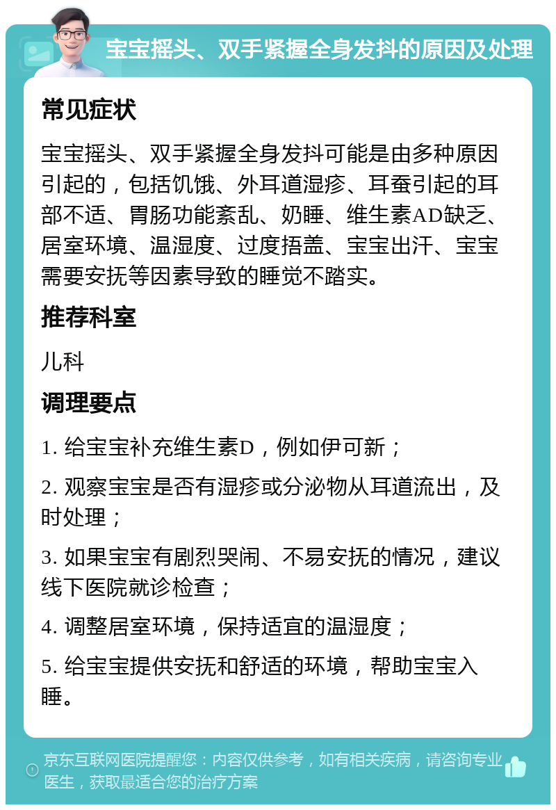 宝宝摇头、双手紧握全身发抖的原因及处理 常见症状 宝宝摇头、双手紧握全身发抖可能是由多种原因引起的，包括饥饿、外耳道湿疹、耳蚕引起的耳部不适、胃肠功能紊乱、奶睡、维生素AD缺乏、居室环境、温湿度、过度捂盖、宝宝出汗、宝宝需要安抚等因素导致的睡觉不踏实。 推荐科室 儿科 调理要点 1. 给宝宝补充维生素D，例如伊可新； 2. 观察宝宝是否有湿疹或分泌物从耳道流出，及时处理； 3. 如果宝宝有剧烈哭闹、不易安抚的情况，建议线下医院就诊检查； 4. 调整居室环境，保持适宜的温湿度； 5. 给宝宝提供安抚和舒适的环境，帮助宝宝入睡。