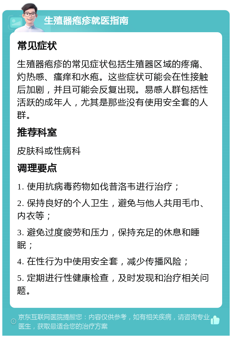 生殖器疱疹就医指南 常见症状 生殖器疱疹的常见症状包括生殖器区域的疼痛、灼热感、瘙痒和水疱。这些症状可能会在性接触后加剧，并且可能会反复出现。易感人群包括性活跃的成年人，尤其是那些没有使用安全套的人群。 推荐科室 皮肤科或性病科 调理要点 1. 使用抗病毒药物如伐昔洛韦进行治疗； 2. 保持良好的个人卫生，避免与他人共用毛巾、内衣等； 3. 避免过度疲劳和压力，保持充足的休息和睡眠； 4. 在性行为中使用安全套，减少传播风险； 5. 定期进行性健康检查，及时发现和治疗相关问题。