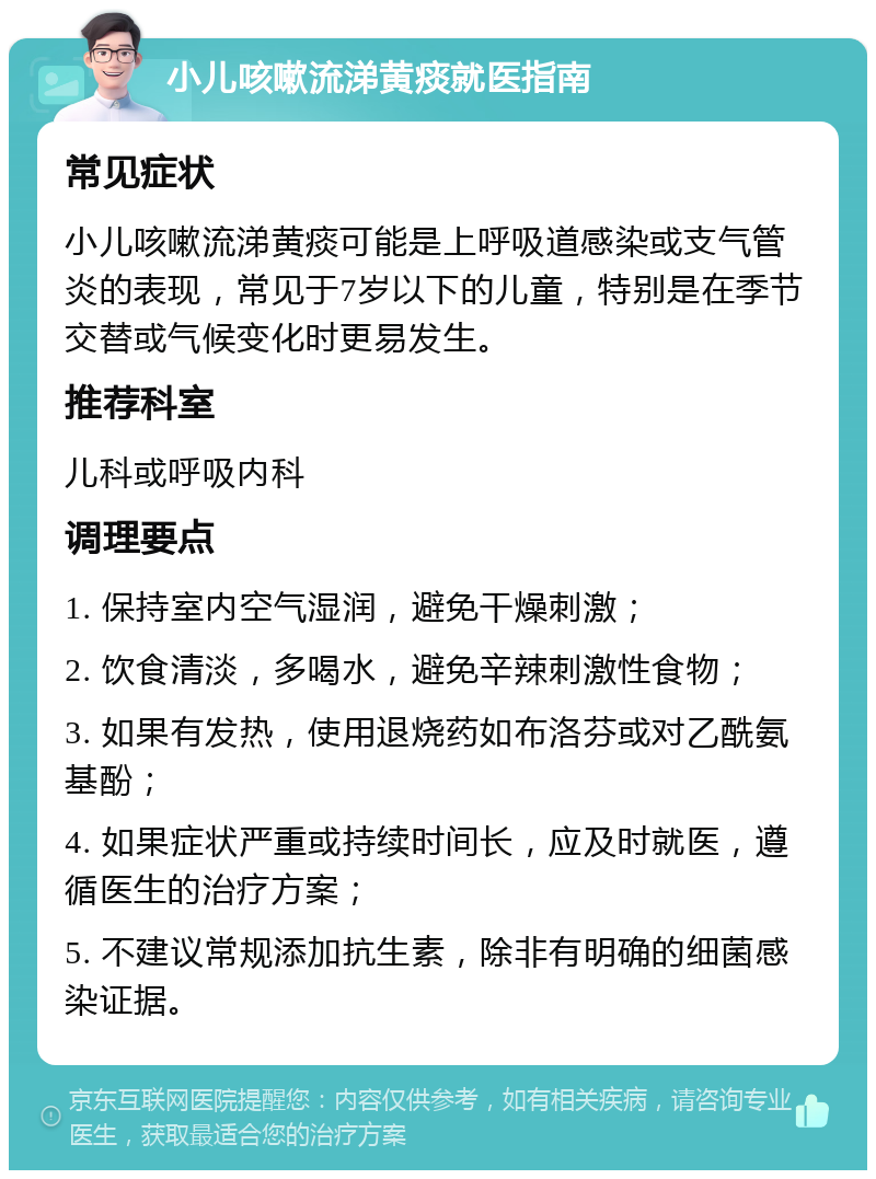 小儿咳嗽流涕黄痰就医指南 常见症状 小儿咳嗽流涕黄痰可能是上呼吸道感染或支气管炎的表现，常见于7岁以下的儿童，特别是在季节交替或气候变化时更易发生。 推荐科室 儿科或呼吸内科 调理要点 1. 保持室内空气湿润，避免干燥刺激； 2. 饮食清淡，多喝水，避免辛辣刺激性食物； 3. 如果有发热，使用退烧药如布洛芬或对乙酰氨基酚； 4. 如果症状严重或持续时间长，应及时就医，遵循医生的治疗方案； 5. 不建议常规添加抗生素，除非有明确的细菌感染证据。