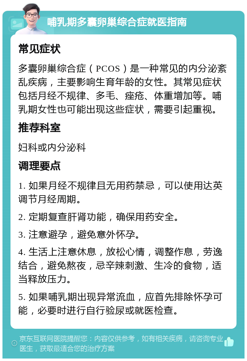 哺乳期多囊卵巢综合症就医指南 常见症状 多囊卵巢综合症（PCOS）是一种常见的内分泌紊乱疾病，主要影响生育年龄的女性。其常见症状包括月经不规律、多毛、痤疮、体重增加等。哺乳期女性也可能出现这些症状，需要引起重视。 推荐科室 妇科或内分泌科 调理要点 1. 如果月经不规律且无用药禁忌，可以使用达英调节月经周期。 2. 定期复查肝肾功能，确保用药安全。 3. 注意避孕，避免意外怀孕。 4. 生活上注意休息，放松心情，调整作息，劳逸结合，避免熬夜，忌辛辣刺激、生冷的食物，适当释放压力。 5. 如果哺乳期出现异常流血，应首先排除怀孕可能，必要时进行自行验尿或就医检查。