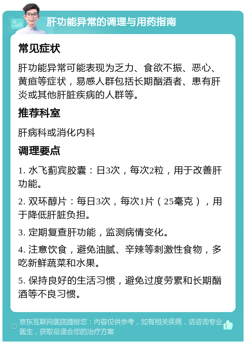 肝功能异常的调理与用药指南 常见症状 肝功能异常可能表现为乏力、食欲不振、恶心、黄疸等症状，易感人群包括长期酗酒者、患有肝炎或其他肝脏疾病的人群等。 推荐科室 肝病科或消化内科 调理要点 1. 水飞蓟宾胶囊：日3次，每次2粒，用于改善肝功能。 2. 双环醇片：每日3次，每次1片（25毫克），用于降低肝脏负担。 3. 定期复查肝功能，监测病情变化。 4. 注意饮食，避免油腻、辛辣等刺激性食物，多吃新鲜蔬菜和水果。 5. 保持良好的生活习惯，避免过度劳累和长期酗酒等不良习惯。