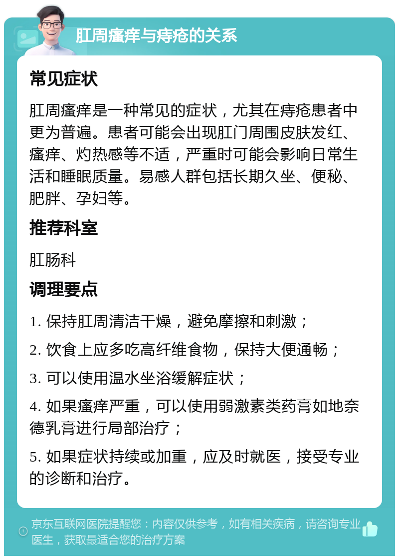 肛周瘙痒与痔疮的关系 常见症状 肛周瘙痒是一种常见的症状，尤其在痔疮患者中更为普遍。患者可能会出现肛门周围皮肤发红、瘙痒、灼热感等不适，严重时可能会影响日常生活和睡眠质量。易感人群包括长期久坐、便秘、肥胖、孕妇等。 推荐科室 肛肠科 调理要点 1. 保持肛周清洁干燥，避免摩擦和刺激； 2. 饮食上应多吃高纤维食物，保持大便通畅； 3. 可以使用温水坐浴缓解症状； 4. 如果瘙痒严重，可以使用弱激素类药膏如地奈德乳膏进行局部治疗； 5. 如果症状持续或加重，应及时就医，接受专业的诊断和治疗。