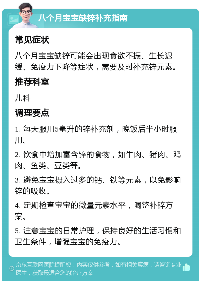 八个月宝宝缺锌补充指南 常见症状 八个月宝宝缺锌可能会出现食欲不振、生长迟缓、免疫力下降等症状，需要及时补充锌元素。 推荐科室 儿科 调理要点 1. 每天服用5毫升的锌补充剂，晚饭后半小时服用。 2. 饮食中增加富含锌的食物，如牛肉、猪肉、鸡肉、鱼类、豆类等。 3. 避免宝宝摄入过多的钙、铁等元素，以免影响锌的吸收。 4. 定期检查宝宝的微量元素水平，调整补锌方案。 5. 注意宝宝的日常护理，保持良好的生活习惯和卫生条件，增强宝宝的免疫力。