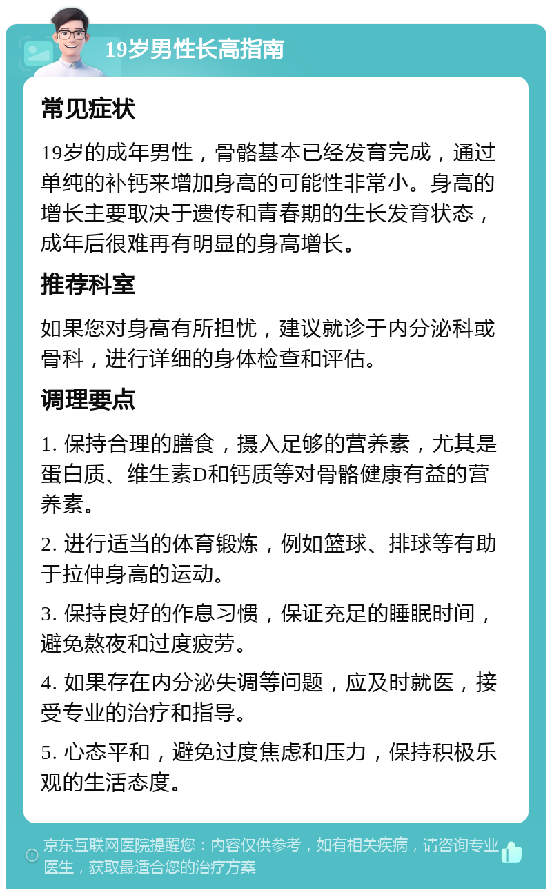 19岁男性长高指南 常见症状 19岁的成年男性，骨骼基本已经发育完成，通过单纯的补钙来增加身高的可能性非常小。身高的增长主要取决于遗传和青春期的生长发育状态，成年后很难再有明显的身高增长。 推荐科室 如果您对身高有所担忧，建议就诊于内分泌科或骨科，进行详细的身体检查和评估。 调理要点 1. 保持合理的膳食，摄入足够的营养素，尤其是蛋白质、维生素D和钙质等对骨骼健康有益的营养素。 2. 进行适当的体育锻炼，例如篮球、排球等有助于拉伸身高的运动。 3. 保持良好的作息习惯，保证充足的睡眠时间，避免熬夜和过度疲劳。 4. 如果存在内分泌失调等问题，应及时就医，接受专业的治疗和指导。 5. 心态平和，避免过度焦虑和压力，保持积极乐观的生活态度。