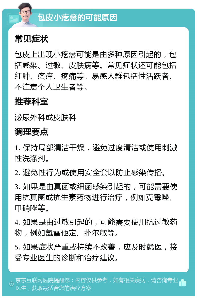 包皮小疙瘩的可能原因 常见症状 包皮上出现小疙瘩可能是由多种原因引起的，包括感染、过敏、皮肤病等。常见症状还可能包括红肿、瘙痒、疼痛等。易感人群包括性活跃者、不注意个人卫生者等。 推荐科室 泌尿外科或皮肤科 调理要点 1. 保持局部清洁干燥，避免过度清洁或使用刺激性洗涤剂。 2. 避免性行为或使用安全套以防止感染传播。 3. 如果是由真菌或细菌感染引起的，可能需要使用抗真菌或抗生素药物进行治疗，例如克霉唑、甲硝唑等。 4. 如果是由过敏引起的，可能需要使用抗过敏药物，例如氯雷他定、扑尔敏等。 5. 如果症状严重或持续不改善，应及时就医，接受专业医生的诊断和治疗建议。