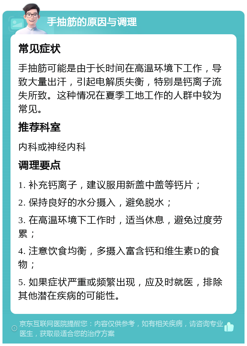 手抽筋的原因与调理 常见症状 手抽筋可能是由于长时间在高温环境下工作，导致大量出汗，引起电解质失衡，特别是钙离子流失所致。这种情况在夏季工地工作的人群中较为常见。 推荐科室 内科或神经内科 调理要点 1. 补充钙离子，建议服用新盖中盖等钙片； 2. 保持良好的水分摄入，避免脱水； 3. 在高温环境下工作时，适当休息，避免过度劳累； 4. 注意饮食均衡，多摄入富含钙和维生素D的食物； 5. 如果症状严重或频繁出现，应及时就医，排除其他潜在疾病的可能性。