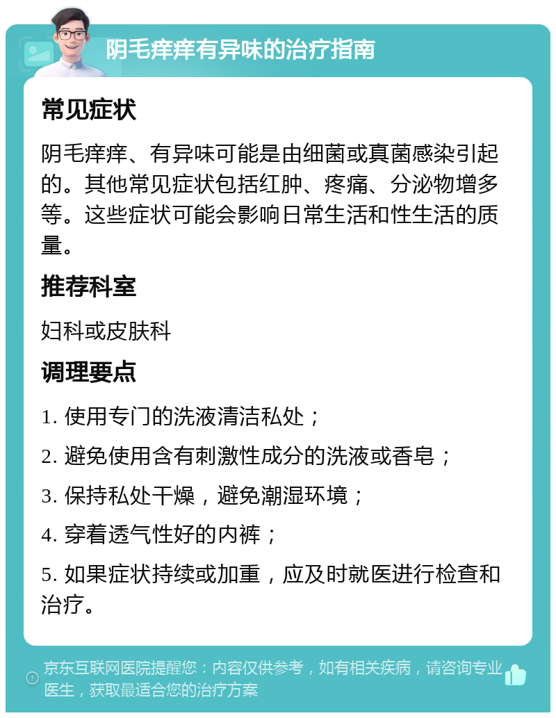 阴毛痒痒有异味的治疗指南 常见症状 阴毛痒痒、有异味可能是由细菌或真菌感染引起的。其他常见症状包括红肿、疼痛、分泌物增多等。这些症状可能会影响日常生活和性生活的质量。 推荐科室 妇科或皮肤科 调理要点 1. 使用专门的洗液清洁私处； 2. 避免使用含有刺激性成分的洗液或香皂； 3. 保持私处干燥，避免潮湿环境； 4. 穿着透气性好的内裤； 5. 如果症状持续或加重，应及时就医进行检查和治疗。