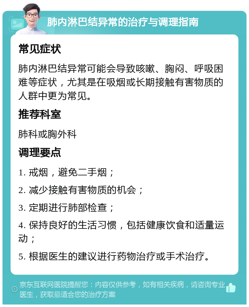 肺内淋巴结异常的治疗与调理指南 常见症状 肺内淋巴结异常可能会导致咳嗽、胸闷、呼吸困难等症状，尤其是在吸烟或长期接触有害物质的人群中更为常见。 推荐科室 肺科或胸外科 调理要点 1. 戒烟，避免二手烟； 2. 减少接触有害物质的机会； 3. 定期进行肺部检查； 4. 保持良好的生活习惯，包括健康饮食和适量运动； 5. 根据医生的建议进行药物治疗或手术治疗。