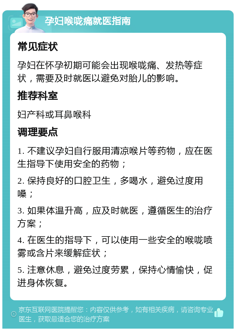 孕妇喉咙痛就医指南 常见症状 孕妇在怀孕初期可能会出现喉咙痛、发热等症状，需要及时就医以避免对胎儿的影响。 推荐科室 妇产科或耳鼻喉科 调理要点 1. 不建议孕妇自行服用清凉喉片等药物，应在医生指导下使用安全的药物； 2. 保持良好的口腔卫生，多喝水，避免过度用嗓； 3. 如果体温升高，应及时就医，遵循医生的治疗方案； 4. 在医生的指导下，可以使用一些安全的喉咙喷雾或含片来缓解症状； 5. 注意休息，避免过度劳累，保持心情愉快，促进身体恢复。