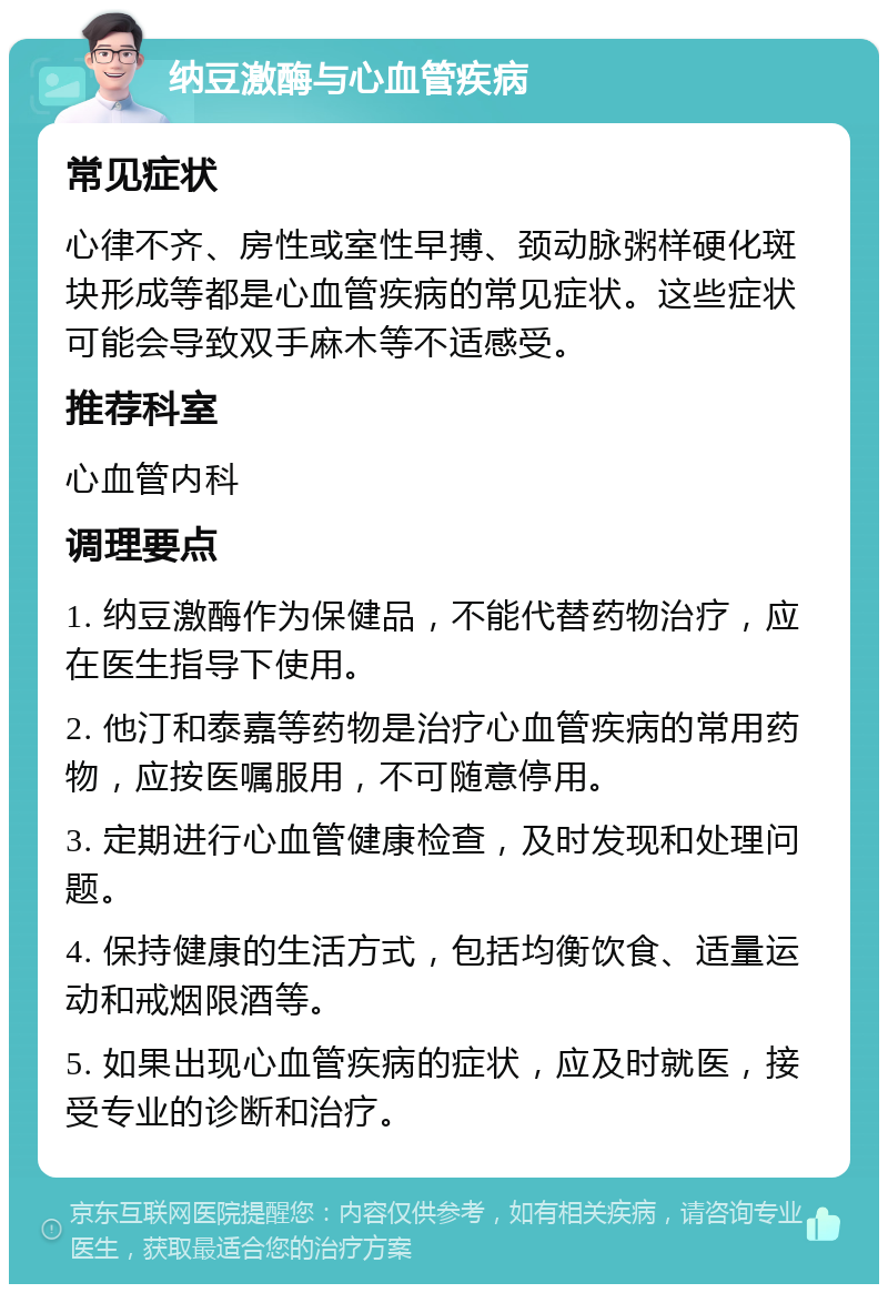 纳豆激酶与心血管疾病 常见症状 心律不齐、房性或室性早搏、颈动脉粥样硬化斑块形成等都是心血管疾病的常见症状。这些症状可能会导致双手麻木等不适感受。 推荐科室 心血管内科 调理要点 1. 纳豆激酶作为保健品，不能代替药物治疗，应在医生指导下使用。 2. 他汀和泰嘉等药物是治疗心血管疾病的常用药物，应按医嘱服用，不可随意停用。 3. 定期进行心血管健康检查，及时发现和处理问题。 4. 保持健康的生活方式，包括均衡饮食、适量运动和戒烟限酒等。 5. 如果出现心血管疾病的症状，应及时就医，接受专业的诊断和治疗。