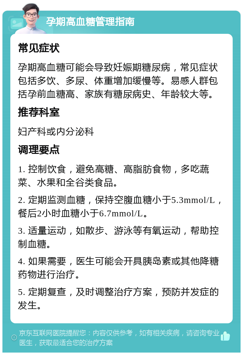 孕期高血糖管理指南 常见症状 孕期高血糖可能会导致妊娠期糖尿病，常见症状包括多饮、多尿、体重增加缓慢等。易感人群包括孕前血糖高、家族有糖尿病史、年龄较大等。 推荐科室 妇产科或内分泌科 调理要点 1. 控制饮食，避免高糖、高脂肪食物，多吃蔬菜、水果和全谷类食品。 2. 定期监测血糖，保持空腹血糖小于5.3mmol/L，餐后2小时血糖小于6.7mmol/L。 3. 适量运动，如散步、游泳等有氧运动，帮助控制血糖。 4. 如果需要，医生可能会开具胰岛素或其他降糖药物进行治疗。 5. 定期复查，及时调整治疗方案，预防并发症的发生。