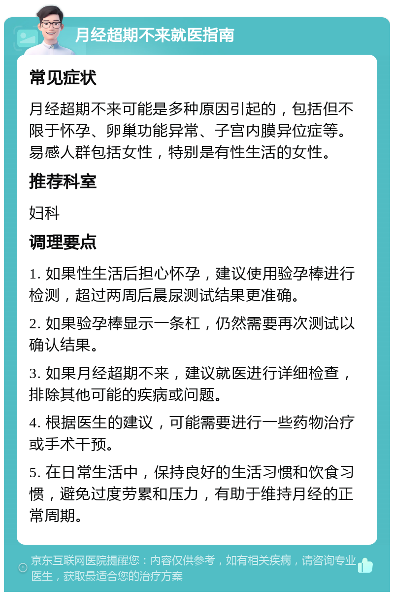 月经超期不来就医指南 常见症状 月经超期不来可能是多种原因引起的，包括但不限于怀孕、卵巢功能异常、子宫内膜异位症等。易感人群包括女性，特别是有性生活的女性。 推荐科室 妇科 调理要点 1. 如果性生活后担心怀孕，建议使用验孕棒进行检测，超过两周后晨尿测试结果更准确。 2. 如果验孕棒显示一条杠，仍然需要再次测试以确认结果。 3. 如果月经超期不来，建议就医进行详细检查，排除其他可能的疾病或问题。 4. 根据医生的建议，可能需要进行一些药物治疗或手术干预。 5. 在日常生活中，保持良好的生活习惯和饮食习惯，避免过度劳累和压力，有助于维持月经的正常周期。