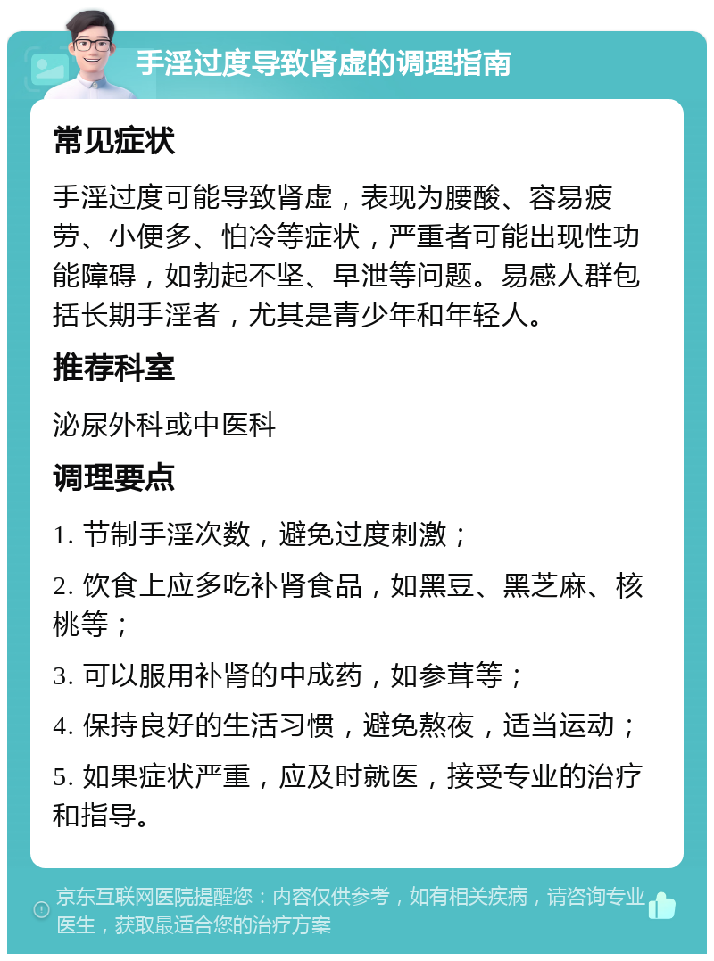 手淫过度导致肾虚的调理指南 常见症状 手淫过度可能导致肾虚，表现为腰酸、容易疲劳、小便多、怕冷等症状，严重者可能出现性功能障碍，如勃起不坚、早泄等问题。易感人群包括长期手淫者，尤其是青少年和年轻人。 推荐科室 泌尿外科或中医科 调理要点 1. 节制手淫次数，避免过度刺激； 2. 饮食上应多吃补肾食品，如黑豆、黑芝麻、核桃等； 3. 可以服用补肾的中成药，如参茸等； 4. 保持良好的生活习惯，避免熬夜，适当运动； 5. 如果症状严重，应及时就医，接受专业的治疗和指导。