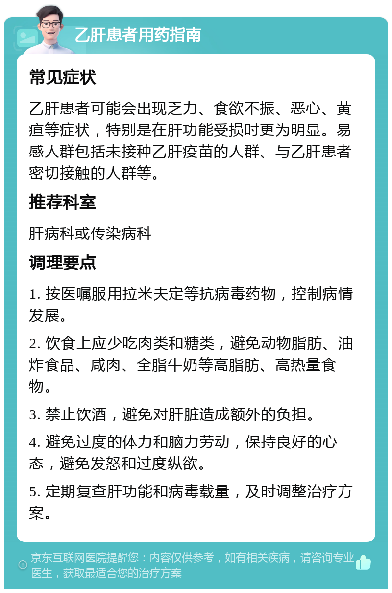 乙肝患者用药指南 常见症状 乙肝患者可能会出现乏力、食欲不振、恶心、黄疸等症状，特别是在肝功能受损时更为明显。易感人群包括未接种乙肝疫苗的人群、与乙肝患者密切接触的人群等。 推荐科室 肝病科或传染病科 调理要点 1. 按医嘱服用拉米夫定等抗病毒药物，控制病情发展。 2. 饮食上应少吃肉类和糖类，避免动物脂肪、油炸食品、咸肉、全脂牛奶等高脂肪、高热量食物。 3. 禁止饮酒，避免对肝脏造成额外的负担。 4. 避免过度的体力和脑力劳动，保持良好的心态，避免发怒和过度纵欲。 5. 定期复查肝功能和病毒载量，及时调整治疗方案。