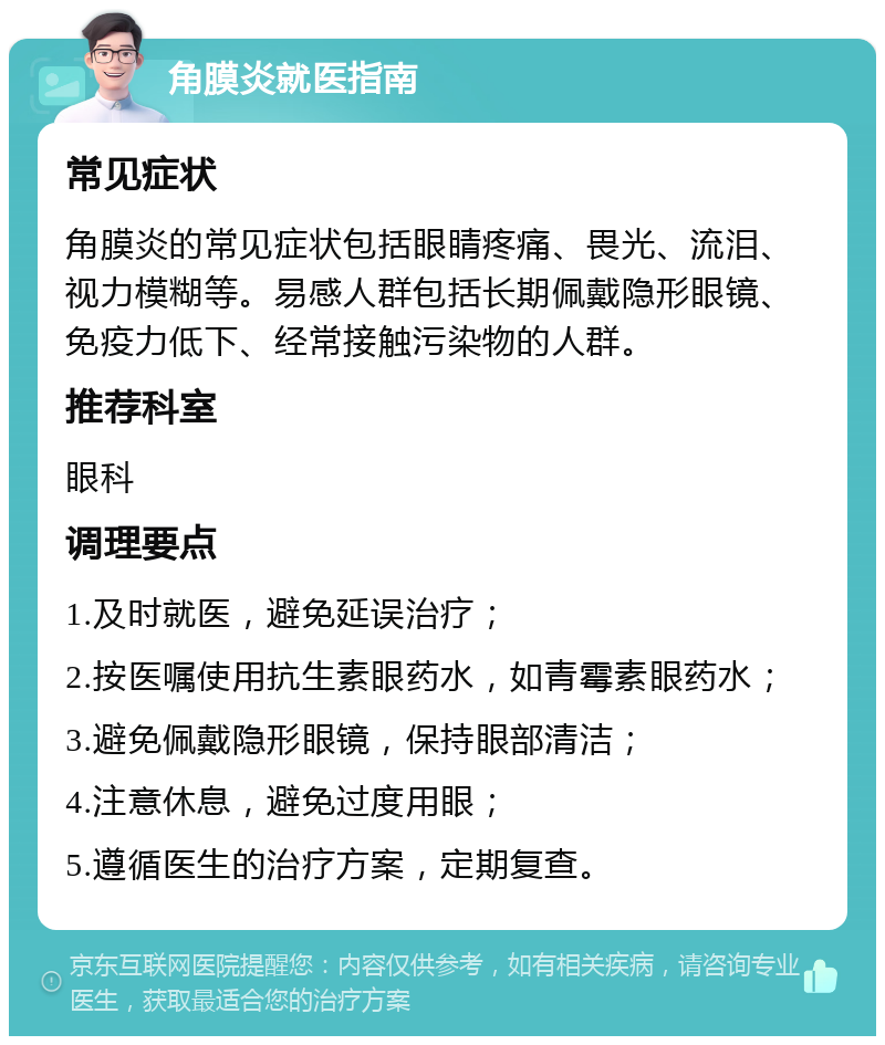 角膜炎就医指南 常见症状 角膜炎的常见症状包括眼睛疼痛、畏光、流泪、视力模糊等。易感人群包括长期佩戴隐形眼镜、免疫力低下、经常接触污染物的人群。 推荐科室 眼科 调理要点 1.及时就医，避免延误治疗； 2.按医嘱使用抗生素眼药水，如青霉素眼药水； 3.避免佩戴隐形眼镜，保持眼部清洁； 4.注意休息，避免过度用眼； 5.遵循医生的治疗方案，定期复查。