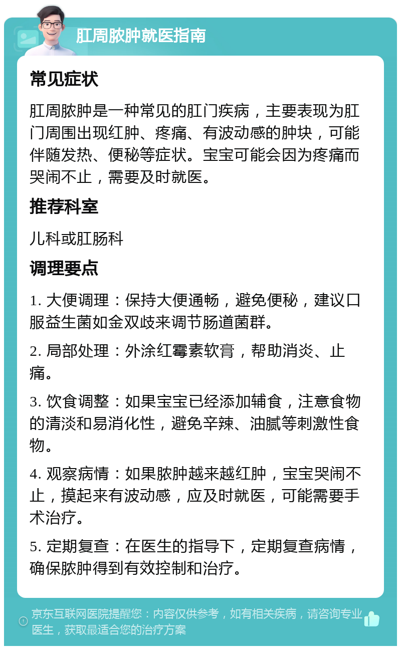 肛周脓肿就医指南 常见症状 肛周脓肿是一种常见的肛门疾病，主要表现为肛门周围出现红肿、疼痛、有波动感的肿块，可能伴随发热、便秘等症状。宝宝可能会因为疼痛而哭闹不止，需要及时就医。 推荐科室 儿科或肛肠科 调理要点 1. 大便调理：保持大便通畅，避免便秘，建议口服益生菌如金双歧来调节肠道菌群。 2. 局部处理：外涂红霉素软膏，帮助消炎、止痛。 3. 饮食调整：如果宝宝已经添加辅食，注意食物的清淡和易消化性，避免辛辣、油腻等刺激性食物。 4. 观察病情：如果脓肿越来越红肿，宝宝哭闹不止，摸起来有波动感，应及时就医，可能需要手术治疗。 5. 定期复查：在医生的指导下，定期复查病情，确保脓肿得到有效控制和治疗。