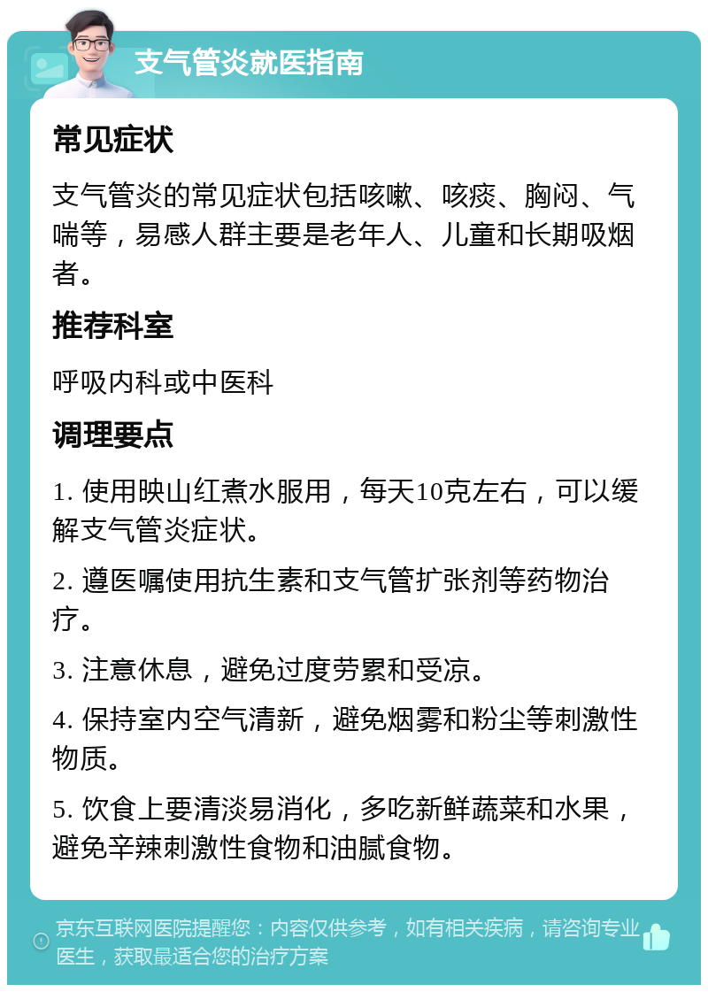 支气管炎就医指南 常见症状 支气管炎的常见症状包括咳嗽、咳痰、胸闷、气喘等，易感人群主要是老年人、儿童和长期吸烟者。 推荐科室 呼吸内科或中医科 调理要点 1. 使用映山红煮水服用，每天10克左右，可以缓解支气管炎症状。 2. 遵医嘱使用抗生素和支气管扩张剂等药物治疗。 3. 注意休息，避免过度劳累和受凉。 4. 保持室内空气清新，避免烟雾和粉尘等刺激性物质。 5. 饮食上要清淡易消化，多吃新鲜蔬菜和水果，避免辛辣刺激性食物和油腻食物。