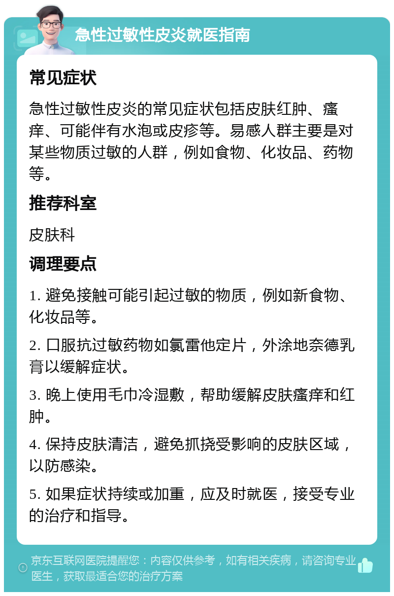 急性过敏性皮炎就医指南 常见症状 急性过敏性皮炎的常见症状包括皮肤红肿、瘙痒、可能伴有水泡或皮疹等。易感人群主要是对某些物质过敏的人群，例如食物、化妆品、药物等。 推荐科室 皮肤科 调理要点 1. 避免接触可能引起过敏的物质，例如新食物、化妆品等。 2. 口服抗过敏药物如氯雷他定片，外涂地奈德乳膏以缓解症状。 3. 晚上使用毛巾冷湿敷，帮助缓解皮肤瘙痒和红肿。 4. 保持皮肤清洁，避免抓挠受影响的皮肤区域，以防感染。 5. 如果症状持续或加重，应及时就医，接受专业的治疗和指导。