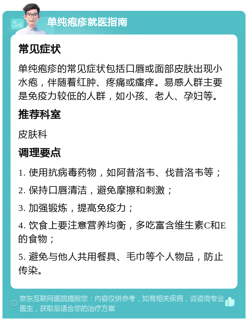 单纯疱疹就医指南 常见症状 单纯疱疹的常见症状包括口唇或面部皮肤出现小水疱，伴随着红肿、疼痛或瘙痒。易感人群主要是免疫力较低的人群，如小孩、老人、孕妇等。 推荐科室 皮肤科 调理要点 1. 使用抗病毒药物，如阿昔洛韦、伐昔洛韦等； 2. 保持口唇清洁，避免摩擦和刺激； 3. 加强锻炼，提高免疫力； 4. 饮食上要注意营养均衡，多吃富含维生素C和E的食物； 5. 避免与他人共用餐具、毛巾等个人物品，防止传染。