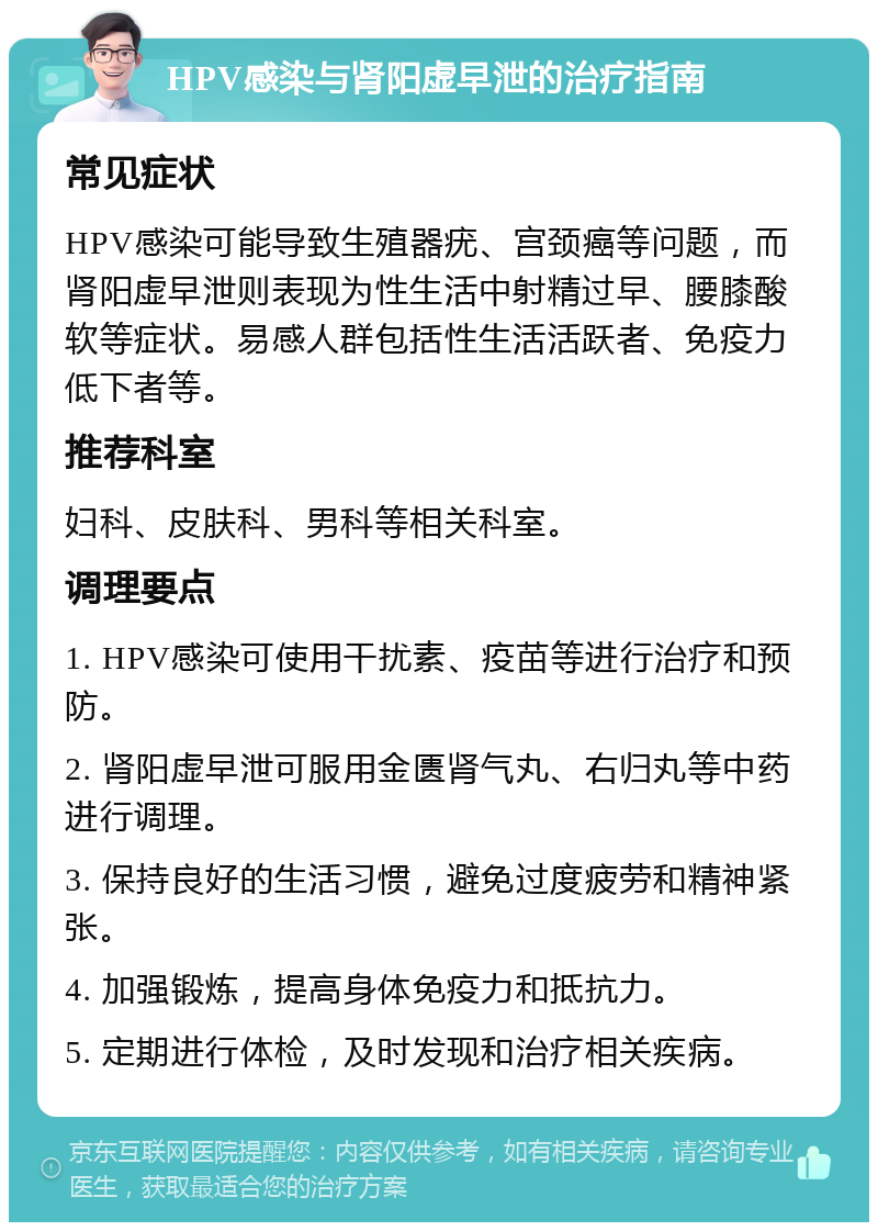 HPV感染与肾阳虚早泄的治疗指南 常见症状 HPV感染可能导致生殖器疣、宫颈癌等问题，而肾阳虚早泄则表现为性生活中射精过早、腰膝酸软等症状。易感人群包括性生活活跃者、免疫力低下者等。 推荐科室 妇科、皮肤科、男科等相关科室。 调理要点 1. HPV感染可使用干扰素、疫苗等进行治疗和预防。 2. 肾阳虚早泄可服用金匮肾气丸、右归丸等中药进行调理。 3. 保持良好的生活习惯，避免过度疲劳和精神紧张。 4. 加强锻炼，提高身体免疫力和抵抗力。 5. 定期进行体检，及时发现和治疗相关疾病。