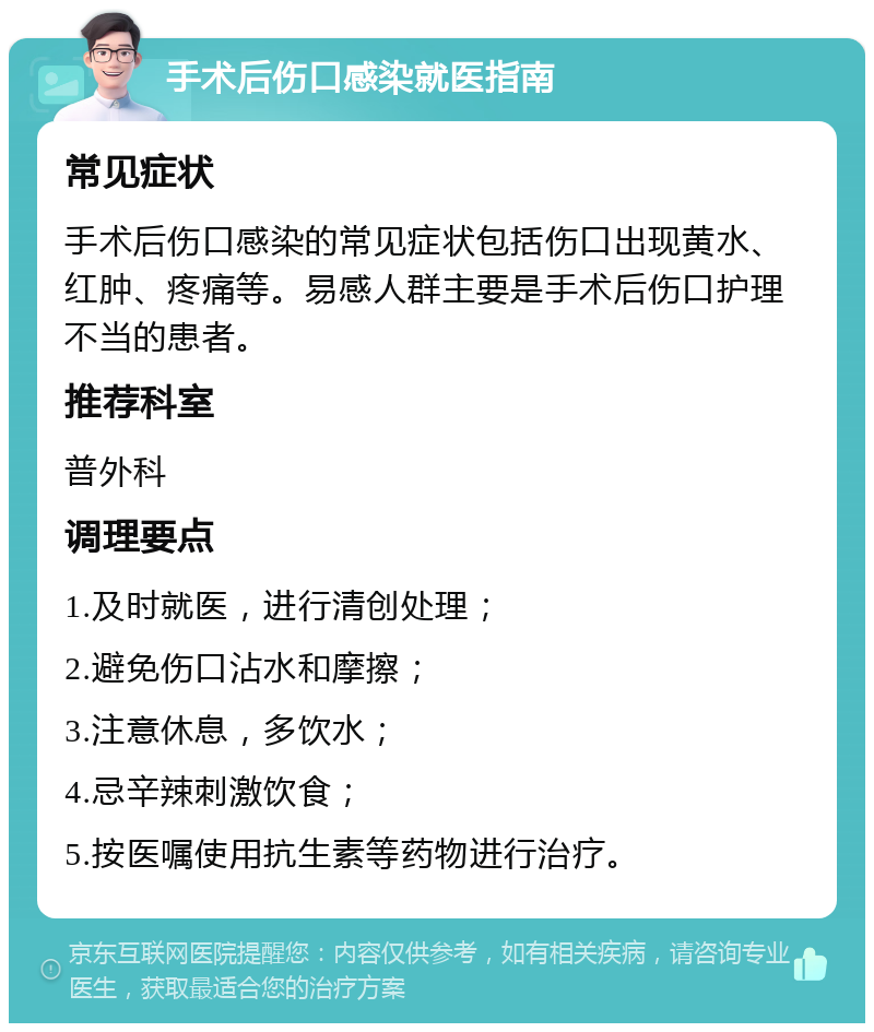 手术后伤口感染就医指南 常见症状 手术后伤口感染的常见症状包括伤口出现黄水、红肿、疼痛等。易感人群主要是手术后伤口护理不当的患者。 推荐科室 普外科 调理要点 1.及时就医，进行清创处理； 2.避免伤口沾水和摩擦； 3.注意休息，多饮水； 4.忌辛辣刺激饮食； 5.按医嘱使用抗生素等药物进行治疗。