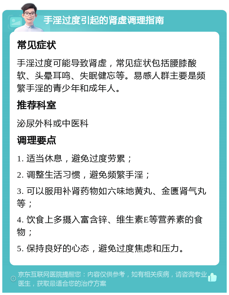 手淫过度引起的肾虚调理指南 常见症状 手淫过度可能导致肾虚，常见症状包括腰膝酸软、头晕耳鸣、失眠健忘等。易感人群主要是频繁手淫的青少年和成年人。 推荐科室 泌尿外科或中医科 调理要点 1. 适当休息，避免过度劳累； 2. 调整生活习惯，避免频繁手淫； 3. 可以服用补肾药物如六味地黄丸、金匮肾气丸等； 4. 饮食上多摄入富含锌、维生素E等营养素的食物； 5. 保持良好的心态，避免过度焦虑和压力。