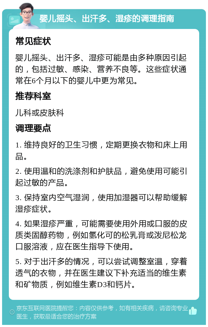 婴儿摇头、出汗多、湿疹的调理指南 常见症状 婴儿摇头、出汗多、湿疹可能是由多种原因引起的，包括过敏、感染、营养不良等。这些症状通常在6个月以下的婴儿中更为常见。 推荐科室 儿科或皮肤科 调理要点 1. 维持良好的卫生习惯，定期更换衣物和床上用品。 2. 使用温和的洗涤剂和护肤品，避免使用可能引起过敏的产品。 3. 保持室内空气湿润，使用加湿器可以帮助缓解湿疹症状。 4. 如果湿疹严重，可能需要使用外用或口服的皮质类固醇药物，例如氢化可的松乳膏或泼尼松龙口服溶液，应在医生指导下使用。 5. 对于出汗多的情况，可以尝试调整室温，穿着透气的衣物，并在医生建议下补充适当的维生素和矿物质，例如维生素D3和钙片。