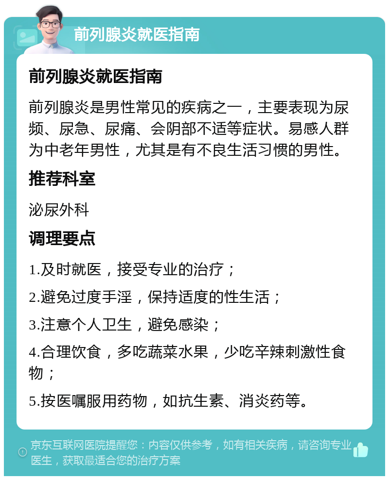 前列腺炎就医指南 前列腺炎就医指南 前列腺炎是男性常见的疾病之一，主要表现为尿频、尿急、尿痛、会阴部不适等症状。易感人群为中老年男性，尤其是有不良生活习惯的男性。 推荐科室 泌尿外科 调理要点 1.及时就医，接受专业的治疗； 2.避免过度手淫，保持适度的性生活； 3.注意个人卫生，避免感染； 4.合理饮食，多吃蔬菜水果，少吃辛辣刺激性食物； 5.按医嘱服用药物，如抗生素、消炎药等。