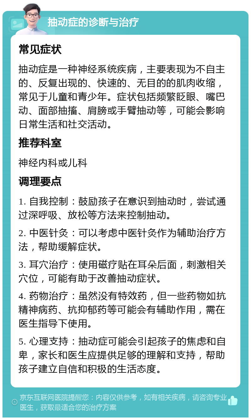 抽动症的诊断与治疗 常见症状 抽动症是一种神经系统疾病，主要表现为不自主的、反复出现的、快速的、无目的的肌肉收缩，常见于儿童和青少年。症状包括频繁眨眼、嘴巴动、面部抽搐、肩膀或手臂抽动等，可能会影响日常生活和社交活动。 推荐科室 神经内科或儿科 调理要点 1. 自我控制：鼓励孩子在意识到抽动时，尝试通过深呼吸、放松等方法来控制抽动。 2. 中医针灸：可以考虑中医针灸作为辅助治疗方法，帮助缓解症状。 3. 耳穴治疗：使用磁疗贴在耳朵后面，刺激相关穴位，可能有助于改善抽动症状。 4. 药物治疗：虽然没有特效药，但一些药物如抗精神病药、抗抑郁药等可能会有辅助作用，需在医生指导下使用。 5. 心理支持：抽动症可能会引起孩子的焦虑和自卑，家长和医生应提供足够的理解和支持，帮助孩子建立自信和积极的生活态度。