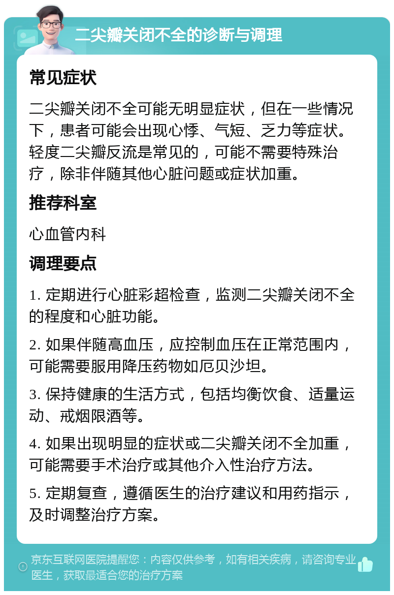 二尖瓣关闭不全的诊断与调理 常见症状 二尖瓣关闭不全可能无明显症状，但在一些情况下，患者可能会出现心悸、气短、乏力等症状。轻度二尖瓣反流是常见的，可能不需要特殊治疗，除非伴随其他心脏问题或症状加重。 推荐科室 心血管内科 调理要点 1. 定期进行心脏彩超检查，监测二尖瓣关闭不全的程度和心脏功能。 2. 如果伴随高血压，应控制血压在正常范围内，可能需要服用降压药物如厄贝沙坦。 3. 保持健康的生活方式，包括均衡饮食、适量运动、戒烟限酒等。 4. 如果出现明显的症状或二尖瓣关闭不全加重，可能需要手术治疗或其他介入性治疗方法。 5. 定期复查，遵循医生的治疗建议和用药指示，及时调整治疗方案。