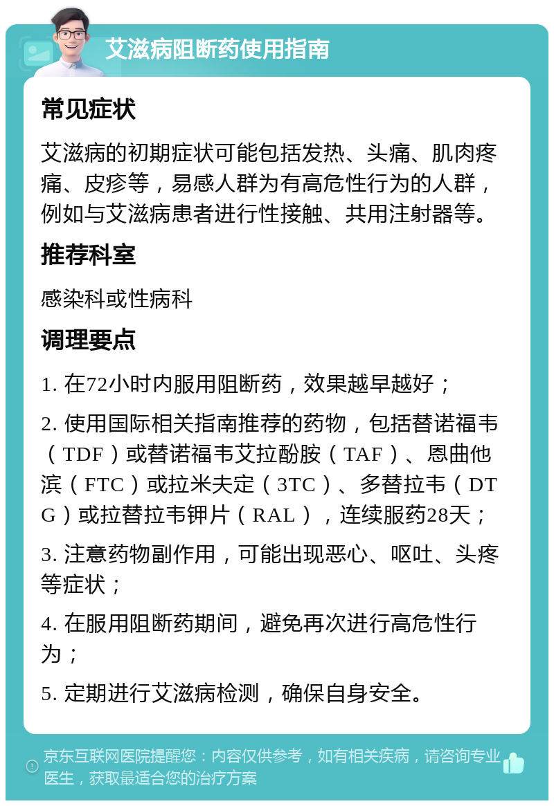 艾滋病阻断药使用指南 常见症状 艾滋病的初期症状可能包括发热、头痛、肌肉疼痛、皮疹等，易感人群为有高危性行为的人群，例如与艾滋病患者进行性接触、共用注射器等。 推荐科室 感染科或性病科 调理要点 1. 在72小时内服用阻断药，效果越早越好； 2. 使用国际相关指南推荐的药物，包括替诺福韦（TDF）或替诺福韦艾拉酚胺（TAF）、恩曲他滨（FTC）或拉米夫定（3TC）、多替拉韦（DTG）或拉替拉韦钾片（RAL），连续服药28天； 3. 注意药物副作用，可能出现恶心、呕吐、头疼等症状； 4. 在服用阻断药期间，避免再次进行高危性行为； 5. 定期进行艾滋病检测，确保自身安全。