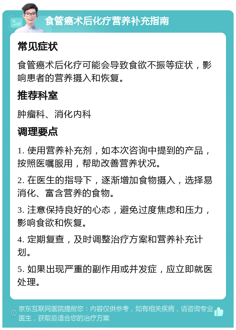 食管癌术后化疗营养补充指南 常见症状 食管癌术后化疗可能会导致食欲不振等症状，影响患者的营养摄入和恢复。 推荐科室 肿瘤科、消化内科 调理要点 1. 使用营养补充剂，如本次咨询中提到的产品，按照医嘱服用，帮助改善营养状况。 2. 在医生的指导下，逐渐增加食物摄入，选择易消化、富含营养的食物。 3. 注意保持良好的心态，避免过度焦虑和压力，影响食欲和恢复。 4. 定期复查，及时调整治疗方案和营养补充计划。 5. 如果出现严重的副作用或并发症，应立即就医处理。