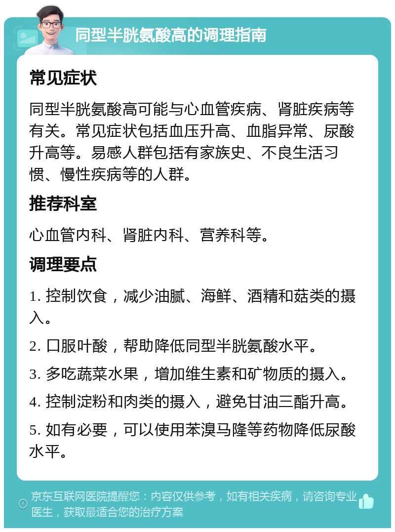 同型半胱氨酸高的调理指南 常见症状 同型半胱氨酸高可能与心血管疾病、肾脏疾病等有关。常见症状包括血压升高、血脂异常、尿酸升高等。易感人群包括有家族史、不良生活习惯、慢性疾病等的人群。 推荐科室 心血管内科、肾脏内科、营养科等。 调理要点 1. 控制饮食，减少油腻、海鲜、酒精和菇类的摄入。 2. 口服叶酸，帮助降低同型半胱氨酸水平。 3. 多吃蔬菜水果，增加维生素和矿物质的摄入。 4. 控制淀粉和肉类的摄入，避免甘油三酯升高。 5. 如有必要，可以使用苯溴马隆等药物降低尿酸水平。