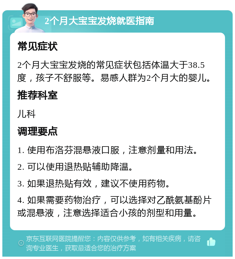 2个月大宝宝发烧就医指南 常见症状 2个月大宝宝发烧的常见症状包括体温大于38.5度，孩子不舒服等。易感人群为2个月大的婴儿。 推荐科室 儿科 调理要点 1. 使用布洛芬混悬液口服，注意剂量和用法。 2. 可以使用退热贴辅助降温。 3. 如果退热贴有效，建议不使用药物。 4. 如果需要药物治疗，可以选择对乙酰氨基酚片或混悬液，注意选择适合小孩的剂型和用量。